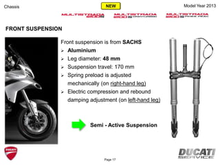 Model Year 2013
Front suspension is from SACHS
 Aluminium
 Leg diameter: 48 mm
 Suspension travel: 170 mm
 Spring preload is adjusted
mechanically (on right-hand leg)
 Electric compression and rebound
damping adjustment (on left-hand leg)
Semi - Active Suspension
FRONT SUSPENSION
Chassis
Page 17
NEW
 