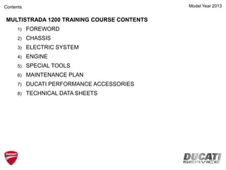 Contents Model Year 2013
MULTISTRADA 1200 TRAINING COURSE CONTENTS
1) FOREWORD
2) CHASSIS
3) ELECTRIC SYSTEM
4) ENGINE
5) SPECIAL TOOLS
6) MAINTENANCE PLAN
7) DUCATI PERFORMANCE ACCESSORIES
8) TECHNICAL DATA SHEETS
 