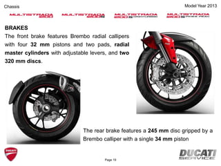 Model Year 2013Chassis
BRAKES
The front brake features Brembo radial callipers
with four 32 mm pistons and two pads, radial
master cylinders with adjustable levers, and two
320 mm discs.
The rear brake features a 245 mm disc gripped by a
Brembo calliper with a single 34 mm piston
Page 19
 