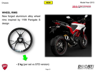 Model Year 2013Chassis
WHEEL RIMS
New forged aluminium alloy wheel
rims inspired by 1199 Panigale S
design
- 2 kg (per set vs STD version)
Page 21
NEW
 