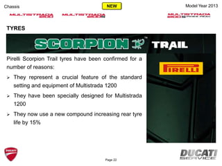 TYRES
Pirelli Scorpion Trail tyres have been confirmed for a
number of reasons:
 They represent a crucial feature of the standard
setting and equipment of Multistrada 1200
 They have been specially designed for Multistrada
1200
 They now use a new compound increasing rear tyre
life by 15%
Model Year 2013Chassis
Page 22
NEW
 