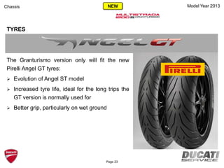Model Year 2013Chassis
TYRES
The Granturismo version only will fit the new
Pirelli Angel GT tyres:
 Evolution of Angel ST model
 Increased tyre life, ideal for the long trips the
GT version is normally used for
 Better grip, particularly on wet ground
Page 23
NEW
 