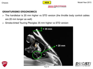 Model Year 2013
GRANTURISMO ERGONOMICS
 The handlebar is 20 mm higher vs STD version (the throttle body control cables
are 20 mm longer as well)
 Smoke-tinted Touring Plexiglas 35 mm higher vs STD version
Chassis
Page 25
+ 35 mm
+ 20 mm
NEW
 