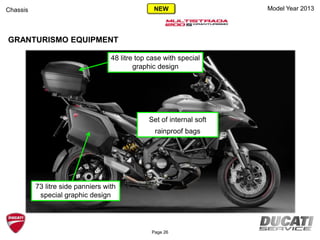 Model Year 2013
GRANTURISMO EQUIPMENT
Chassis
Page 26
Set of internal soft
rainproof bags
73 litre side panniers with
special graphic design
48 litre top case with special
graphic design
NEW
 