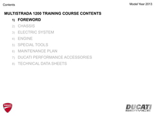 Model Year 2013
MULTISTRADA 1200 TRAINING COURSE CONTENTS
1) FOREWORD
2) CHASSIS
3) ELECTRIC SYSTEM
4) ENGINE
5) SPECIAL TOOLS
6) MAINTENANCE PLAN
7) DUCATI PERFORMANCE ACCESSORIES
8) TECHNICAL DATA SHEETS
Contents
 