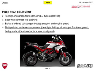 Page 30
Model Year 2013Chassis
PIKES PEAK EQUIPMENT
 Termignoni carbon fibre silencer (EU type approved)
 Seat with contrast red stitching
 Black anodised passenger footpeg support and engine guard
 Matt-painted carbon components (headlight fairing, air scoops, front mudguard,
belt guards, side air extractors, rear mudguard)
NEW
 