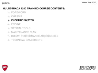 Model Year 2013
MULTISTRADA 1200 TRAINING COURSE CONTENTS:
1) FOREWORD
2) CHASSIS
3) ELECTRIC SYSTEM
4) ENGINE
5) SPECIAL TOOLS
6) MAINTENANCE PLAN
7) DUCATI PERFORMANCE ACCESSORIES
8) TECHNICAL DATA SHEETS
Contents
 
