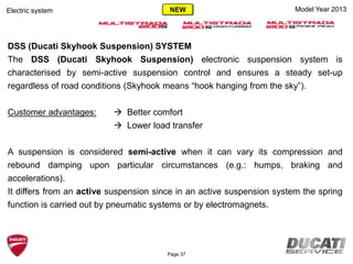 Model Year 2013
DSS (Ducati Skyhook Suspension) SYSTEM
The DSS (Ducati Skyhook Suspension) electronic suspension system is
characterised by semi-active suspension control and ensures a steady set-up
regardless of road conditions (Skyhook means “hook hanging from the sky”).
Customer advantages:  Better comfort
 Lower load transfer
A suspension is considered semi-active when it can vary its compression and
rebound damping upon particular circumstances (e.g.: humps, braking and
accelerations).
It differs from an active suspension since in an active suspension system the spring
function is carried out by pneumatic systems or by electromagnets.
Electric system
Page 37
NEW
 