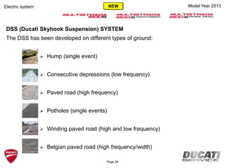 DSS (Ducati Skyhook Suspension) SYSTEM
The DSS has been developed on different types of ground:
 Hump (single event)
 Consecutive depressions (low frequency)
 Paved road (high frequency)
 Potholes (single events)
 Winding paved road (high and low frequency)
 Belgian paved road (high frequency/width)
Model Year 2013Electric system
Page 38
NEW
 