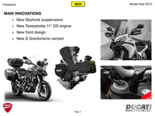 Model Year 2013Foreword
MAIN INNOVATIONS
 New Skyhook suspensions
 New Testastretta 11° DS engine
 New front design
 New S Granturismo version
Page 3
NEW
 