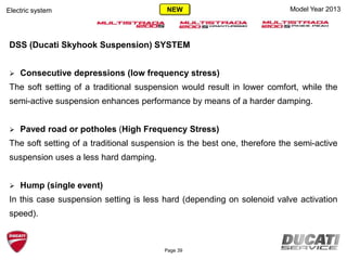 Model Year 2013
DSS (Ducati Skyhook Suspension) SYSTEM
 Consecutive depressions (low frequency stress)
The soft setting of a traditional suspension would result in lower comfort, while the
semi-active suspension enhances performance by means of a harder damping.
 Paved road or potholes (High Frequency Stress)
The soft setting of a traditional suspension is the best one, therefore the semi-active
suspension uses a less hard damping.
 Hump (single event)
In this case suspension setting is less hard (depending on solenoid valve activation
speed).
Electric system
Page 39
NEW
 