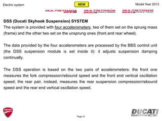 Model Year 2013
DSS (Ducati Skyhook Suspension) SYSTEM
The system is provided with four accelerometers, two of them set on the sprung mass
(frame) and the other two set on the unsprung ones (front and rear wheel).
The data provided by the four accelerometers are processed by the BBS control unit
(the DSS suspension module is set inside it): it adjusts suspension damping
continually.
The DSS operation is based on the two pairs of accelerometers: the front one
measures the fork compression/rebound speed and the front end vertical oscillation
speed; the rear pair, instead, measures the rear suspension compression/rebound
speed and the rear end vertical oscillation speed.
Electric system
Page 41
NEW
 
