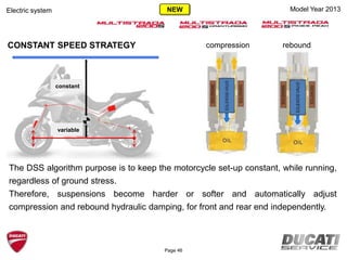 constant
variable
compression reboundCONSTANT SPEED STRATEGY
The DSS algorithm purpose is to keep the motorcycle set-up constant, while running,
regardless of ground stress.
Therefore, suspensions become harder or softer and automatically adjust
compression and rebound hydraulic damping, for front and rear end independently.
Model Year 2013Electric system
Page 46
NEW
 