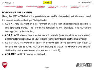 Page 52
Electric system Model Year 2013
BOSCH 9ME ABS SYSTEM
Using the 9ME ABS device it is possible to set and/or disable by the instrument panel
the control inside each single Riding Mode:
 ABS_1: ABS intervention is set for front end only, rear wheel locking is possible in
this operating mode. The anti-lift-up function is not available. The combined
braking function is disabled;
 ABS_2: ABS intervention is active on both wheels (less sensitive for sports use).
Combined braking: active in SOFT mode (lower distribution on the rear wheel);
 ABS_3: ABS intervention is active on both wheels (more sensitive than Level 2,
for use on wet ground), combined braking is active in HARD mode (higher
distribution on the rear wheel with respect to Level 2);
 ABS_OFF: antilock control is disabled.
NEW
 