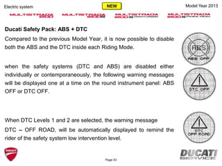 Ducati Safety Pack: ABS + DTC
Compared to the previous Model Year, it is now possible to disable
both the ABS and the DTC inside each Riding Mode.
when the safety systems (DTC and ABS) are disabled either
individually or contemporaneously, the following warning messages
will be displayed one at a time on the round instrument panel: ABS
OFF or DTC OFF.
When DTC Levels 1 and 2 are selected, the warning message
DTC – OFF ROAD, will be automatically displayed to remind the
rider of the safety system low intervention level.
Page 53
Electric system Model Year 2013NEW
 