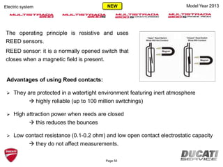 The operating principle is resistive and uses
REED sensors.
REED sensor: it is a normally opened switch that
closes when a magnetic field is present.
Page 55
Model Year 2013Electric system
Advantages of using Reed contacts:
 They are protected in a watertight environment featuring inert atmosphere
 highly reliable (up to 100 million switchings)
 High attraction power when reeds are closed
 this reduces the bounces
 Low contact resistance (0.1-0.2 ohm) and low open contact electrostatic capacity
 they do not affect measurements.
NEW
 