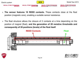 Page 56
Model Year 2013Electric system
REED Contacts Float
 The sensor features 10 REED contacts. These contacts close at the float
position (magnetic core), enabling a suitable sensor resistance.
 The float structure allows the closure of 2 contacts at a time depending on the
position of magnet (float), and the generation of 20 resistive thresholds and
consequently of 20 positions (levels) of the float itself.
NEW
 
