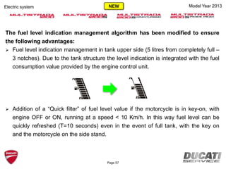 Page 57
Model Year 2013Electric system
The fuel level indication management algorithm has been modified to ensure
the following advantages:
 Fuel level indication management in tank upper side (5 litres from completely full –
3 notches). Due to the tank structure the level indication is integrated with the fuel
consumption value provided by the engine control unit.
 Addition of a “Quick filter” of fuel level value if the motorcycle is in key-on, with
engine OFF or ON, running at a speed < 10 Km/h. In this way fuel level can be
quickly refreshed (T=10 seconds) even in the event of full tank, with the key on
and the motorcycle on the side stand.
NEW
 