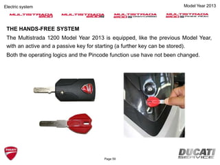 THE HANDS-FREE SYSTEM
The Multistrada 1200 Model Year 2013 is equipped, like the previous Model Year,
with an active and a passive key for starting (a further key can be stored).
Both the operating logics and the Pincode function use have not been changed.
Model Year 2013Electric system
Page 59
 