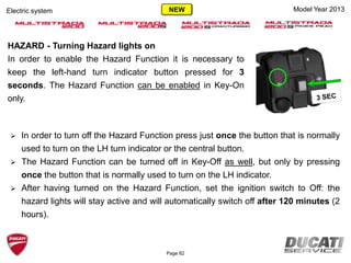 Page 62
HAZARD - Turning Hazard lights on
In order to enable the Hazard Function it is necessary to
keep the left-hand turn indicator button pressed for 3
seconds. The Hazard Function can be enabled in Key-On
only.
Model Year 2013Electric system
 In order to turn off the Hazard Function press just once the button that is normally
used to turn on the LH turn indicator or the central button.
 The Hazard Function can be turned off in Key-Off as well, but only by pressing
once the button that is normally used to turn on the LH indicator.
 After having turned on the Hazard Function, set the ignition switch to Off: the
hazard lights will stay active and will automatically switch off after 120 minutes (2
hours).
NEW
 