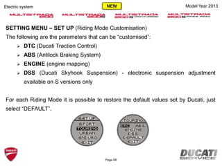 SETTING MENU – SET UP (Riding Mode Customisation)
The following are the parameters that can be “customised”:
 DTC (Ducati Traction Control)
 ABS (Antilock Braking System)
 ENGINE (engine mapping)
 DSS (Ducati Skyhook Suspension) - electronic suspension adjustment
available on S versions only
For each Riding Mode it is possible to restore the default values set by Ducati, just
select “DEFAULT”.
Model Year 2013Electric system
Page 68
NEW
 