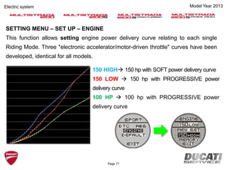 Model Year 2013Electric system
SETTING MENU – SET UP – ENGINE
This function allows setting engine power delivery curve relating to each single
Riding Mode. Three "electronic accelerator/motor-driven throttle" curves have been
developed, identical for all models.
150 HIGH 150 hp with SOFT power delivery curve
150 LOW  150 hp with PROGRESSIVE power
delivery curve
100 HP  100 hp with PROGRESSIVE power
delivery curve
Page 71
 