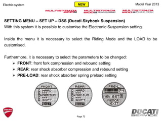 Model Year 2013Electric system
SETTING MENU – SET UP – DSS (Ducati Skyhook Suspension)
With this system it is possible to customise the Electronic Suspension setting.
Inside the menu it is necessary to select the Riding Mode and the LOAD to be
customised.
Furthermore, it is necessary to select the parameters to be changed:
 FRONT: front fork compression and rebound setting
 REAR: rear shock absorber compression and rebound setting
 PRE-LOAD: rear shock absorber spring preload setting
Page 72
NEW
 
