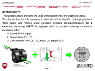 Model Year 2013Electric system
SETTING UNITS
This function allows changing the units of measurement of the displayed values.
To enter this function it is necessary to start the vehicle (Key-On) by keeping buttons
“High beam” and “Riding Mode selection” pressed contemporaneously for 3
seconds; the writing “UNITS” is displayed and it is possible to change the units of
measurement of:
 Speed (Km/h, mph)
 Temperature (°C, °F)
 Consumption (Km/L, L/100, mpgal UK, mpgal USA)
Page 77
 