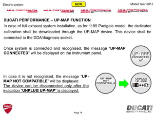 DUCATI PERFORMANCE – UP-MAP FUNCTION
In case of full exhaust system installation, as for 1199 Panigale model, the dedicated
calibration shall be downloaded through the UP-MAP device. This device shall be
connected to the DDA/diagnosis socket.
Once system is connected and recognised, the message “UP-MAP
CONNECTED” will be displayed on the instrument panel.
Model Year 2013
In case it is not recognised, the message “UP-
MAP NOT COMPATIBLE” will be displayed.
The device can be disconnected only after the
indication “UNPLUG UP-MAP” is displayed.
Page 78
Electric system NEW
 
