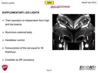 Model Year 2013Electric system
SUPPLEMENTARY LED LIGHTS
 Their operation is independent from high
and low beams
 Aluminium external body
 Handlebar control
 Consumption of the set equal to 18
Watt/hour
 Available as DP accessory
Page 90
NEW
 