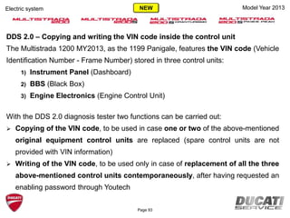 Model Year 2013Electric system
DDS 2.0 – Copying and writing the VIN code inside the control unit
The Multistrada 1200 MY2013, as the 1199 Panigale, features the VIN code (Vehicle
Identification Number - Frame Number) stored in three control units:
1) Instrument Panel (Dashboard)
2) BBS (Black Box)
3) Engine Electronics (Engine Control Unit)
With the DDS 2.0 diagnosis tester two functions can be carried out:
 Copying of the VIN code, to be used in case one or two of the above-mentioned
original equipment control units are replaced (spare control units are not
provided with VIN information)
 Writing of the VIN code, to be used only in case of replacement of all the three
above-mentioned control units contemporaneously, after having requested an
enabling password through Youtech
Page 93
NEW
 