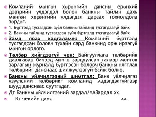  Компаний мөнгөн хөрөнгийн дансны ерөнхий 
дэвтрийн үлдэгдэл болон банкны тайлан дахь 
мөнгөн хөрөнгийн үлдэгдэл дараах тохиолдолд 
зөрдөг. 
 1. Бүртгэлд тусгагдсан зүйл банкны тайланд тусгагдаагүй байх 
 2. Банкны тайланд тусгагдсан зүйл бүртгэлд тусгагдаагүй байх 
 Замд яваа хадгаламж: Компаний бүртгэлд 
тусгагдсан боловч тухайн сард банкинд орж ирээгүй 
мөнгөн орлого. 
 Төлбөр хийгдээгүй чек: Байгууллага төлбөрийн 
даалгавар бичээд мөнгө зарцуулсан талаар мөнгөн 
зарлагын журналд бүртгэсэн боловч банкны нягтлан 
төлбөрийг данснаас шилжүүлээгүй байж болно. 
 Банкны үйлчилгээний шимтгэл: Банк үйлчилгээ 
үзүүлсний төлбөрийг компанид мэдэгдэлгүйгээр 
шууд данснаас суутгадаг. 
 Дт Банкны үйлчилгээний зардал/ҮАЗардал хх 
 Кт чекийн данс хх 
 