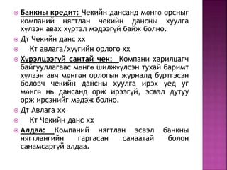  Банкны кредит: Чекийн дансанд мөнгө орсныг 
компаний нягтлан чекийн дансны хуулга 
хүлээн авах хүртэл мэдээгүй байж болно. 
 Дт Чекийн данс хх 
 Кт авлага/хүүгийн орлого хх 
 Хүрэлцээгүй сантай чек: Компани харилцагч 
байгууллагаас мөнгө шилжүүлсэн тухай баримт 
хүлээн авч мөнгөн орлогын журналд бүртгэсэн 
боловч чекийн дансны хуулга ирэх үед уг 
мөнгө нь дансанд орж ирээгүй, эсвэл дутуу 
орж ирсэнийг мэдэж болно. 
 Дт Авлага хх 
 Кт Чекийн данс хх 
 Алдаа: Компаний нягтлан эсвэл банкны 
нягтлангийн гаргасан санаатай болон 
санамсаргүй алдаа. 
 