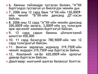  6. банкны тайландаа тусгасан боловч “А”ХК 
бүртгэлдээ тусгаагүй үл биелэгдэх чекийн дүн 
 7. 2006 оны 12 сард банк “А”ХК-ийн 130,000₮- 
ийн чекийг “Б”ХК-ийн дансанд ДТ-лэсэн 
байсан. 
 8. 2006 оны 12 сард “А”ХК-ийн чекийн дансанд 
200,000₮-ийн авлага, 3,000₮-ийн хүү төлөгдөж 
орж ирсэнийг компани бүртгээгүй байсан. 
 9. 12 сард сарын банкны үйлчилгээний 
шимтгэл 450,000 
 10. 11 сард бичигдсэн 780,900₮-ийн чек 12 
сард төлөгдөөгүй байсан. 
 11. Мөнгөн зарлагын журналд 319,750₮-ийн 
чекийг андуурч 319,750₮-өөр бүртгэсэн байна. 
 12. Компаний ня-бо 620,000₮-ийн орлогыг 
давхар бүртгэсэн байсан. 
 Даалгавар: мөнгөний шалгах балансыг бэлтгэх 
 
