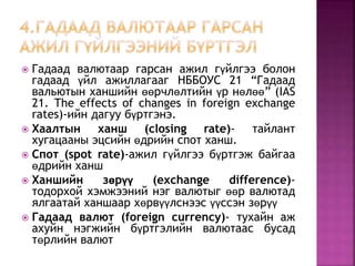  Гадаад валютаар гарсан ажил гүйлгээ болон 
гадаад үйл ажиллагааг НББОУС 21 “Гадаад 
вальютын ханшийн өөрчлөлтийн үр нөлөө” (IAS 
21. The effects of changes in foreign exchange 
rates)-ийн дагуу бүртгэнэ. 
 Хаалтын ханш (closing rate)- тайлант 
хугацааны эцсийн өдрийн спот ханш. 
 Спот (spot rate)-ажил гүйлгээ бүртгэж байгаа 
өдрийн ханш 
 Ханшийн зөрүү (exchange difference)- 
тодорхой хэмжээний нэг валютыг өөр валютад 
ялгаатай ханшаар хөрвүүлснээс үүссэн зөрүү 
 Гадаад валют (foreign currency)- тухайн аж 
ахуйн нэгжийн бүртгэлийн валютаас бусад 
төрлийн валют 
 