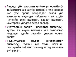  Гадаад үйл ажиллагаа(foreign opertion)- 
тайлагнагч аж ахуйн нэгжийн улс орноос 
өөр улс оронд байрладаг эсвэл үйл 
ажиллагаа явуулдаг тайлагнагч аж ахуйн 
нэгжийн охин компани, хараат компани, 
хамтарсан үйлдвэр эсвэл салбар. 
 Бүртгэлийн валют (Functional currency)- 
тухайн аж ахуйн нэгжийн үйл ажиллагаа 
явуулдаг эдийн засгийн үндсэн орчны 
валют 
 Толилуулгын валют (presentation 
currency)- тухайн аж ахуйн нэгжийн 
санхүүгийн тайланг толилуулахад ашиглаж 
буй валют. 
 