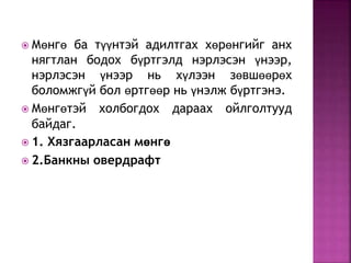  Мөнгө ба түүнтэй адилтгах хөрөнгийг анх 
нягтлан бодох бүртгэлд нэрлэсэн үнээр, 
нэрлэсэн үнээр нь хүлээн зөвшөөрөх 
боломжгүй бол өртгөөр нь үнэлж бүртгэнэ. 
 Мөнгөтэй холбогдох дараах ойлголтууд 
байдаг. 
 1. Хязгаарласан мөнгө 
 2.Банкны овердрафт 
 