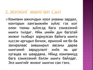  Компани ажилчдын хоол унааны зардал, 
конторын хангамжийн зүйлс гэх мэт 
олон тооны зүйлсэд бага хэмжээний 
мөнгө төлдөг. Ийм үнийн дүн багатай 
жижиг төлбөрт зориулсан байнга мөнгө 
хүссэн өргөдөл бичиж, ерөнхий ня-бо ба 
захиралаас зөвшөөрөл авсаны дараа 
мөнгөний зарцуулалт хийх нь цаг 
хугацаа их шаардана. Иймд компаниуд 
бага хэмжээний бэлэн мөнгө байлдаг. 
Энэ мөнгийг жижиг мөнгөн сан гэнэ. 
 