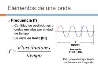 Elementos de una onda
 Frecuencia (f)
 Cantidad de oscilaciones u
ondas emitidas por unidad
de tiempo.
 Se mide en Hertz (Hz)
tiempo
esoscilacionn
f


Esto quiere decir que hizo 3
oscilaciones en 1 segundo.
 