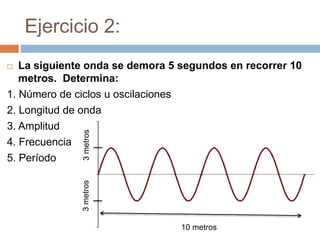Ejercicio 2:
 La siguiente onda se demora 5 segundos en recorrer 10
metros. Determina:
1. Número de ciclos u oscilaciones
2. Longitud de onda
3. Amplitud
4. Frecuencia
5. Período
10 metros
3metros3metros
 