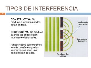 TIPOS DE INTERFERENCIA
CONSTRUCTIVA: Se
produce cuando las ondas
están en fase.
DESTRUCTIVA: Se produce
cuando las ondas están
totalmente desfasadas.
Ambos casos son extremos,
lo más común es que las
interferencias sean una
combinación de ellos.
28
 