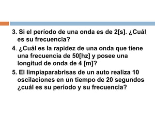 3. Si el período de una onda es de 2[s]. ¿Cuál
es su frecuencia?
4. ¿Cuál es la rapidez de una onda que tiene
una frecuencia de 50[hz] y posee una
longitud de onda de 4 [m]?
5. El limpiaparabrisas de un auto realiza 10
oscilaciones en un tiempo de 20 segundos
¿cuál es su período y su frecuencia?
 