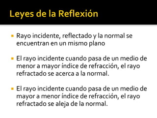  Rayo incidente, reflectado y la normal se 
encuentran en un mismo plano 
 El rayo incidente cuando pasa de un medio de 
menor a mayor índice de refracción, el rayo 
refractado se acerca a la normal. 
 El rayo incidente cuando pasa de un medio de 
mayor a menor índice de refracción, el rayo 
refractado se aleja de la normal. 
 