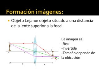  Objeto Lejano: objeto situado a una distancia 
de la lente superior a la focal 
La imagen es: 
-Real 
-Invertida 
-Tamaño depende de 
la ubicación 
 