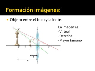  Objeto entre el foco y la lente 
La imagen es: 
-Virtual 
-Derecha 
-Mayor tamaño 
 