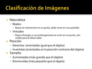  Naturaleza 
 Reales: 
▪ Rayos se intersectan en un punto, debe verse en una pantalla 
 Virtuales 
▪ Rayos divergen y sus prolongaciones se unen en un punto, son 
visible para el observador 
 Posición 
 Derechas (orientadas igual que el objeto) 
 Invertidas (orientadas en la posición contraria del objeto) 
 Tamaño 
 Aumentadas (más grande que el objeto) 
 Disminuidas (más pequeño que el objeto) 
 