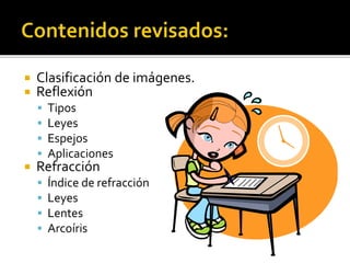  Clasificación de imágenes. 
 Reflexión 
 Tipos 
 Leyes 
 Espejos 
 Aplicaciones 
 Refracción 
 Índice de refracción 
 Leyes 
 Lentes 
 Arcoíris 
