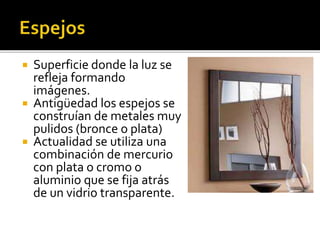  Superficie donde la luz se 
refleja formando 
imágenes. 
 Antigüedad los espejos se 
construían de metales muy 
pulidos (bronce o plata) 
 Actualidad se utiliza una 
combinación de mercurio 
con plata o cromo o 
aluminio que se fija atrás 
de un vidrio transparente. 
 