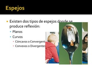  Existen dos tipos de espejos donde se 
produce reflexión: 
 Planos 
 Curvos 
▪ Cóncavos o Convergentes 
▪ Convexos o Divergentes 
 
