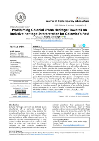 How to cite this article:
Munasinghe, M. (2022). Proclaiming Colonial Urban Heritage: Towards an Inclusive Heritage-interpretation for Colombo’s Past. Journal of
Contemporary Urban Affairs, 6(1), 1-12. https://doi.org/10.25034/ijcua.2022.v6n1-1
Journal of Contemporary Urban Affairs
2022, Volume 6, Number 1, pages 1– 12
Original scientific paper
Proclaiming Colonial Urban Heritage: Towards an
Inclusive Heritage-interpretation for Colombo’s Past
* Professor Dr. Harsha Munasinghe
School of Architectural Studies, George Brown College, Toronto, Canada
E-mail: hmunasinghe@georgebrown.ca
ARTICLE INFO:
Article History:
Received 13 April 2021
Accepted 18 July 2021
Available online 26 July 2021
Keywords:
Urban Heritage;
Colonialism;
Contested-Past;
Historic-City;
Inclusive heritage
Interpretation;
Colombo.
ABSTRACT
Colombo, Sri Lanka’s commercial capital is a forceful creation of European
colonialists who occupied the island for over four centuries. Its urban
structure displays the social fragmentation sought by the rulers. Colombo
elaborates an extraordinary process of city-making, stratified with its Dutch-
origin, British-reshaping, and post-colonial adaptation. Proclaiming such a
contested past as an inheritance requires an inclusive heritage interpretation.
The recent renovation of monumental buildings for potential market values
and demolishing minor architecture do not display such a heritage
interpretation. This, placing undue attention on a selected social group, is
found to be further emptying the compartmentalized city. The exclusion of
some sub-societies also cost possible stewardship to urban heritage. Having
observed the non-sustainability of current heritage-interpretation practised
in Colombo, we searched for alternative means to unify societies in time-
space thus sustaining the diversity of urban spaces. Our empirical studies
have established the need to integrate the inherent cultural values of the
colonial-built urban fabric in heritage interpretation. The results of vibrant
heritage-interpretation results have been studied through a literature survey
with aims to contribute towards the development of an inclusive heritage
interpretation practice to protect Colombo’s colonial past sustainably.
This article is an open access
article distributed under the terms and
conditions of the Creative Commons
Attribution (CC BY) license
This article is published with open
access at www.ijcua.com
JOURNAL OF CONTEMPORARY URBAN AFFAIRS (2022), 6(1), 1-12.
https://doi.org/10.25034/ijcua.2022.v6n1-1
www.ijcua.com
Copyright © 2021 by Professor Dr. Harsha Munasinghe.
Introduction
Cultural heritage can best be defined as an
inheritance of a particular group that
proclaims its values. Some may explore the
creation of heritage from relics or associations
of a reconstituted past or as indicators of an
evolved culture, while others may interpret its
extensive use as a marketable product. In most
cases, tangible remains such as artefacts, built
forms or cities are proclaimed as cultural
heritage for their potential marketability
without paying due attention to the intangible
cultural practices that produced those
tangible items. Furthermore, most of those
proclaimed items are non-intentional heritage
but have become protection-worthy for the
messages embedded by an evolved value
system. Among the most instructive examples
*Corresponding Author:
School of Architectural Studies, George Brown College,
Toronto, Canada
Email address: hmunasinghe@georgebrown.ca
 
